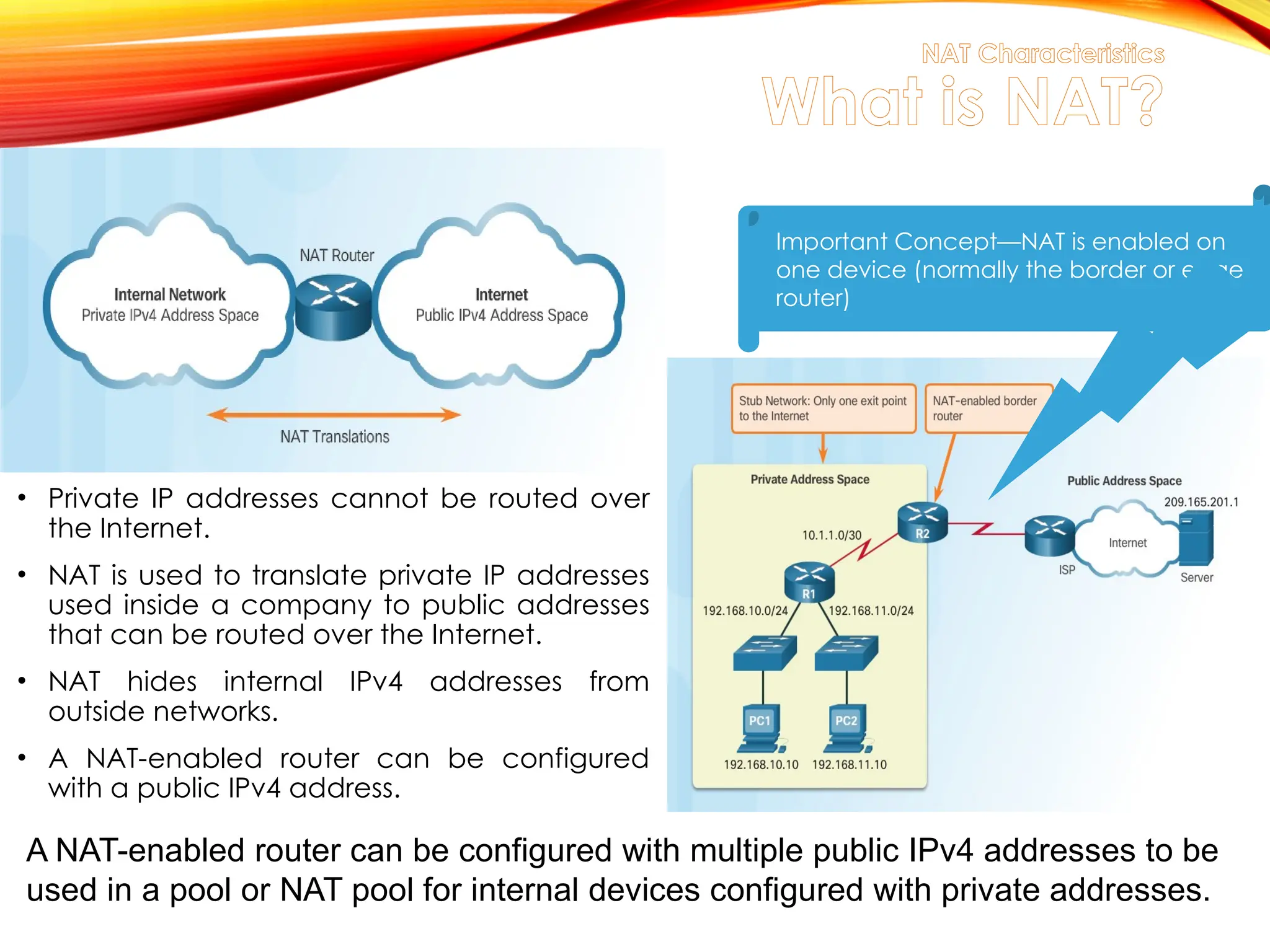 NAT Characteristics
What is NAT?
• Private IP addresses cannot be routed over
the Internet.
• NAT is used to translate private IP addresses
used inside a company to public addresses
that can be routed over the Internet.
• NAT hides internal IPv4 addresses from
outside networks.
• A NAT-enabled router can be configured
with a public IPv4 address.
Important Concept—NAT is enabled on
one device (normally the border or edge
router)
A NAT-enabled router can be configured with multiple public IPv4 addresses to be
used in a pool or NAT pool for internal devices configured with private addresses.
 