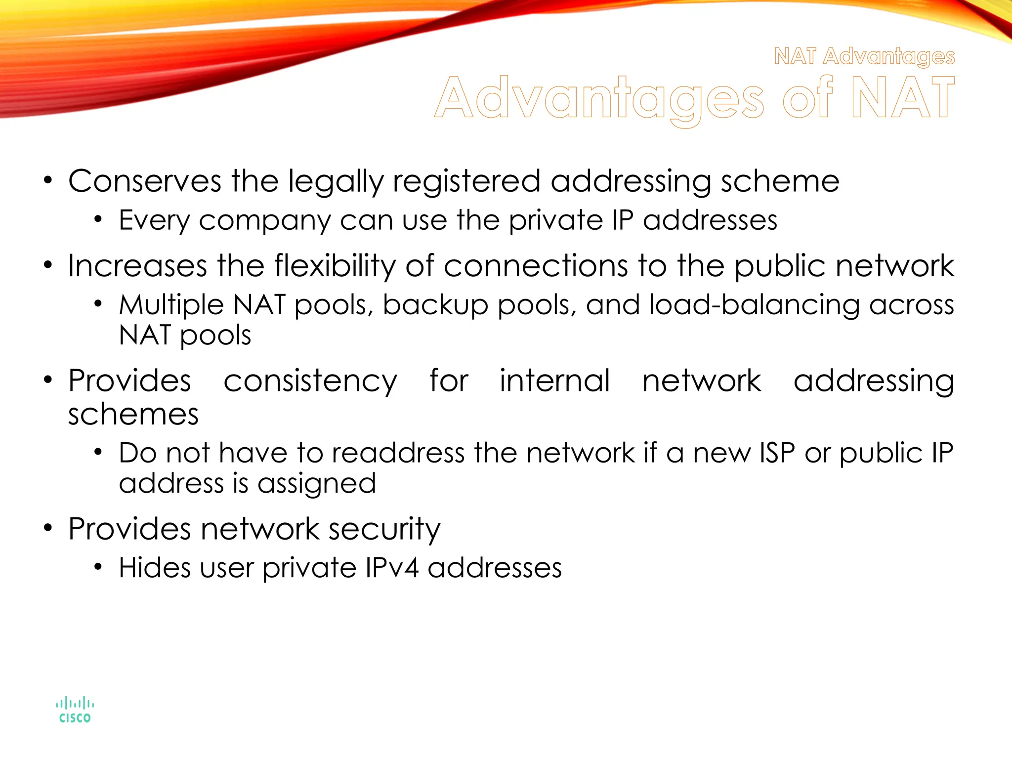 NAT Advantages
Advantages of NAT
• Conserves the legally registered addressing scheme
• Every company can use the private IP addresses
• Increases the flexibility of connections to the public network
• Multiple NAT pools, backup pools, and load-balancing across
NAT pools
• Provides consistency for internal network addressing
schemes
• Do not have to readdress the network if a new ISP or public IP
address is assigned
• Provides network security
• Hides user private IPv4 addresses
 