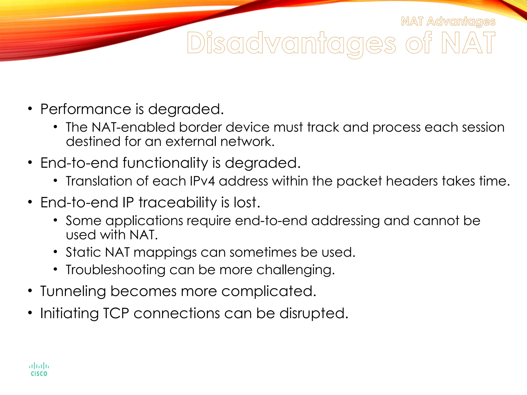 NAT Advantages
Disadvantages of NAT
• Performance is degraded.
• The NAT-enabled border device must track and process each session
destined for an external network.
• End-to-end functionality is degraded.
• Translation of each IPv4 address within the packet headers takes time.
• End-to-end IP traceability is lost.
• Some applications require end-to-end addressing and cannot be
used with NAT.
• Static NAT mappings can sometimes be used.
• Troubleshooting can be more challenging.
• Tunneling becomes more complicated.
• Initiating TCP connections can be disrupted.
 