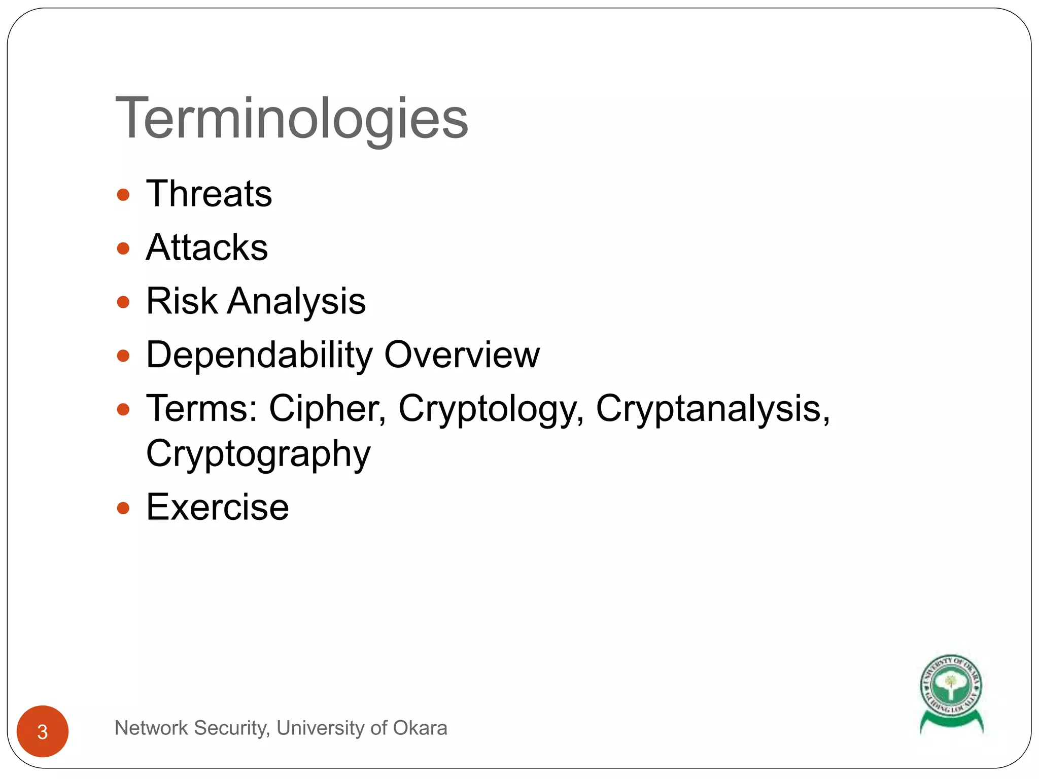 Terminologies
Network Security, University of Okara3
Threats
Attacks
Risk Analysis
Dependability Overview
Terms: Cipher, Cryptology, Cryptanalysis,
Cryptography
Exercise