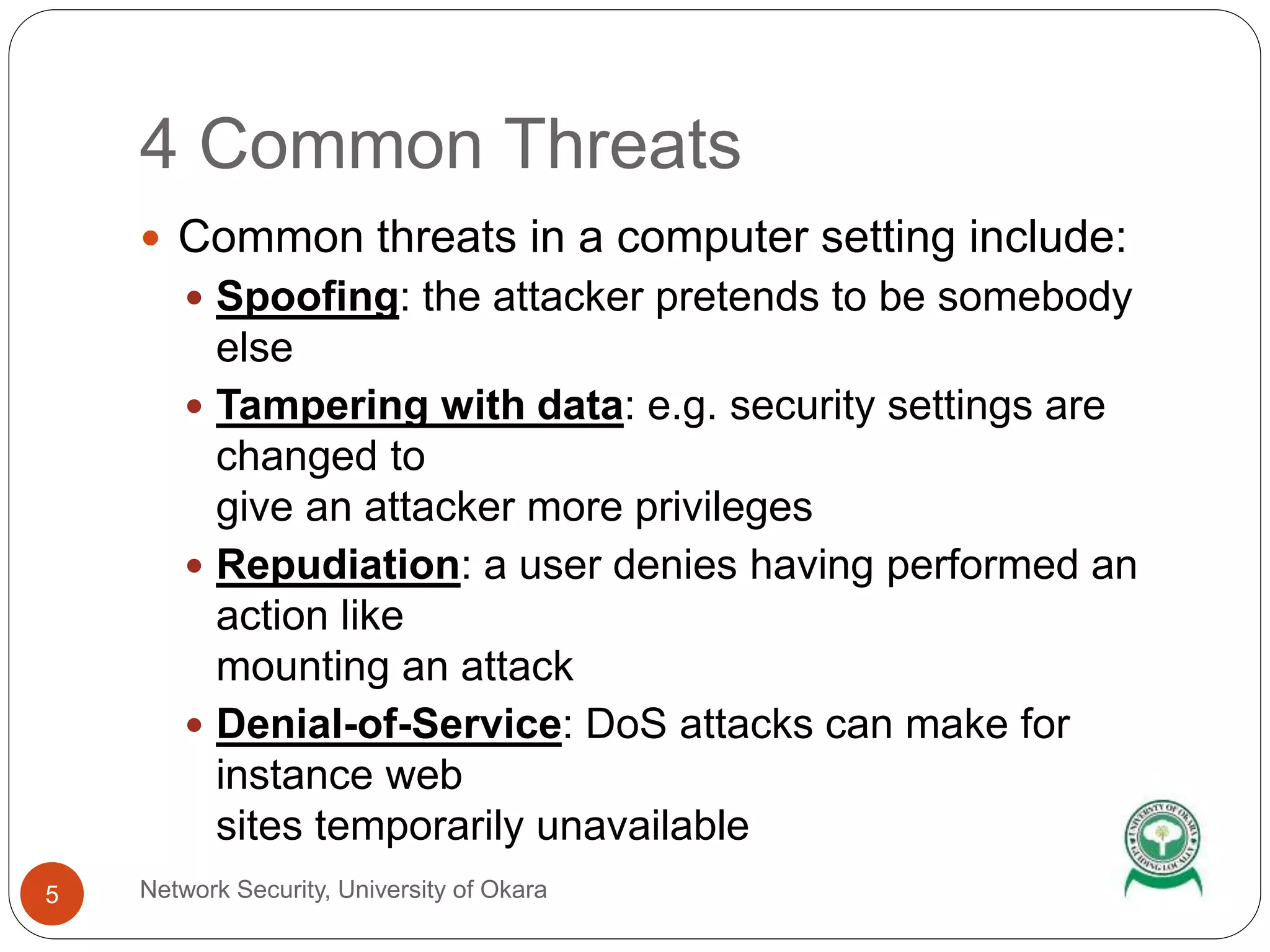 4 Common Threats
Network Security, University of Okara5
Common threats in a computer setting include:
Spoofing: the attacker pretends to be somebody
else
Tampering with data: e.g. security settings are
changed to
give an attacker more privileges
Repudiation: a user denies having performed an
action like
mounting an attack
Denial-of-Service: DoS attacks can make for
instance web
sites temporarily unavailable