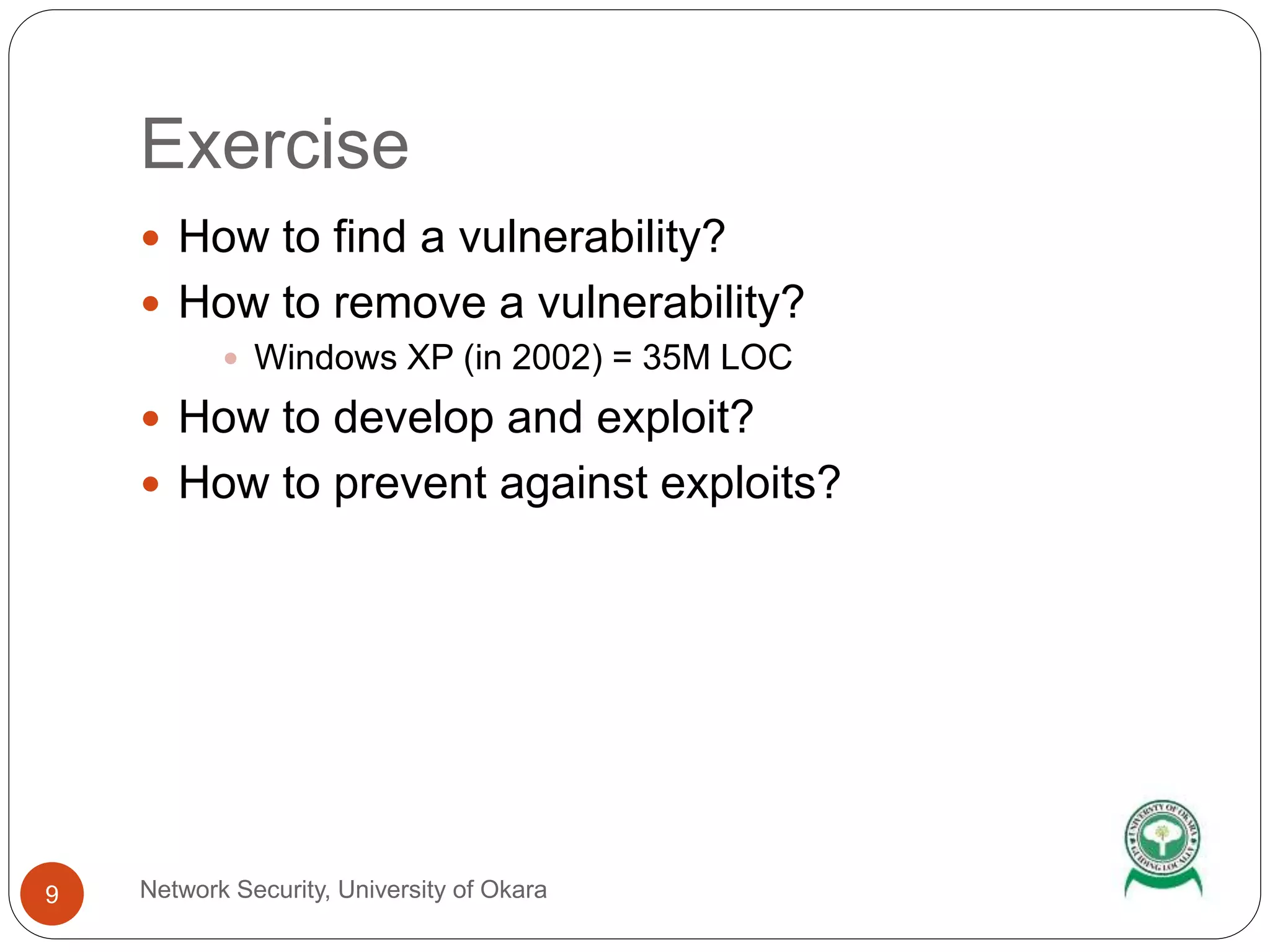 Exercise
Network Security, University of Okara9
How to find a vulnerability?
How to remove a vulnerability?
Windows XP (in 2002) = 35M LOC
How to develop and exploit?
How to prevent against exploits?