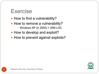 Exercise
Network Security, University of Okara9
 How to find a vulnerability?
 How to remove a vulnerability?
 Windows XP (in 2002) = 35M LOC
 How to develop and exploit?
 How to prevent against exploits?
 
