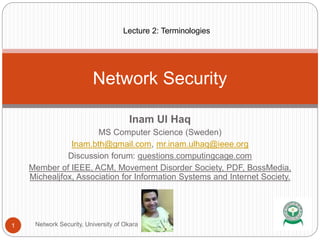 Inam Ul Haq
MS Computer Science (Sweden)
Inam.bth@gmail.com, mr.inam.ulhaq@ieee.org
Discussion forum: questions.computingcage.com
Member of IEEE, ACM, Movement Disorder Society, PDF, BossMedia,
Michealjfox, Association for Information Systems and Internet Society.
Network Security
1 Network Security, University of Okara
Lecture 2: Terminologies
 