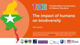 Transformation by Innovation
in Distance Education
Nick Harvey
The impact of humans
on biodiversity
The Transformation by Innovation in Distance Education (TIDE) project is enhancing distance learning in Myanmar by building
the capacity of Higher Education staff and students, enhancing programmes of study, and strengthening systems that support
Higher Educational Institutions in Myanmar. TIDE is part of the UK-Aid-funded Strategic Partnerships for Higher Education
Innovation and Reform (SPHEIR) programme(www.spheir.org.uk). SPHEIR is managed on behalf of FCDO by a consortium led
by the British Council that includes PwC and Universities UK International. The TIDE project will close in May 2021.
 