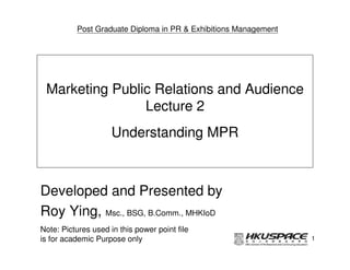 Post Graduate Diploma in PR & Exhibitions Management




 Marketing Public Relations and Audience
                Lecture 2
                     Understanding MPR



Developed and Presented by
Roy Ying, Msc., BSG, B.Comm., MHKIoD
Note: Pictures used in this power point file
is for academic Purpose only                                     1
 