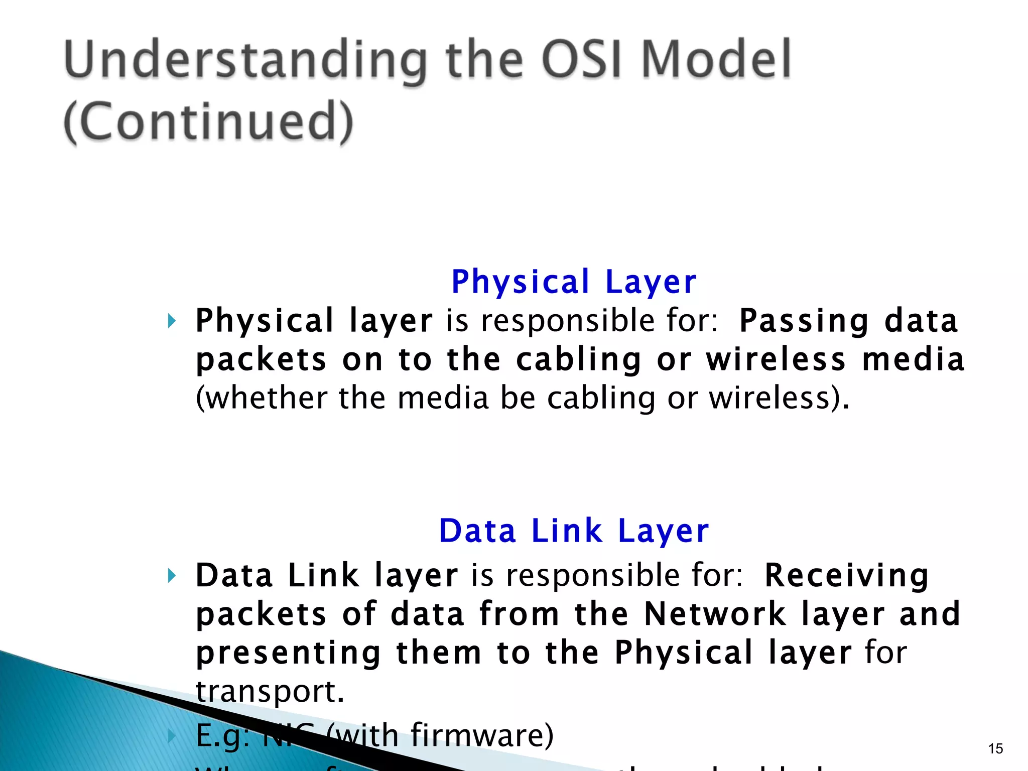 Physical Layer Physical layer  is responsible for:  Passing data packets on to the cabling or wireless media  (whether the media be cabling or wireless). Data Link Layer Data Link layer  is responsible for:  Receiving packets of data from the Network layer and presenting them to the Physical layer  for transport. E.g: NIC (with firmware) When software is permanently embedded on a hardware device, it is called  firmware . 