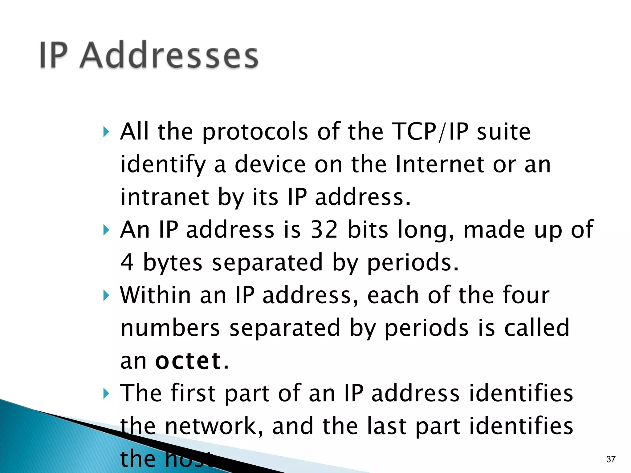All the protocols of the TCP/IP suite identify a device on the Internet or an intranet by its IP address. An IP address is 32 bits long, made up of 4 bytes separated by periods. Within an IP address, each of the four numbers separated by periods is called an  octet . The first part of an IP address identifies the network, and the last part identifies the host. 