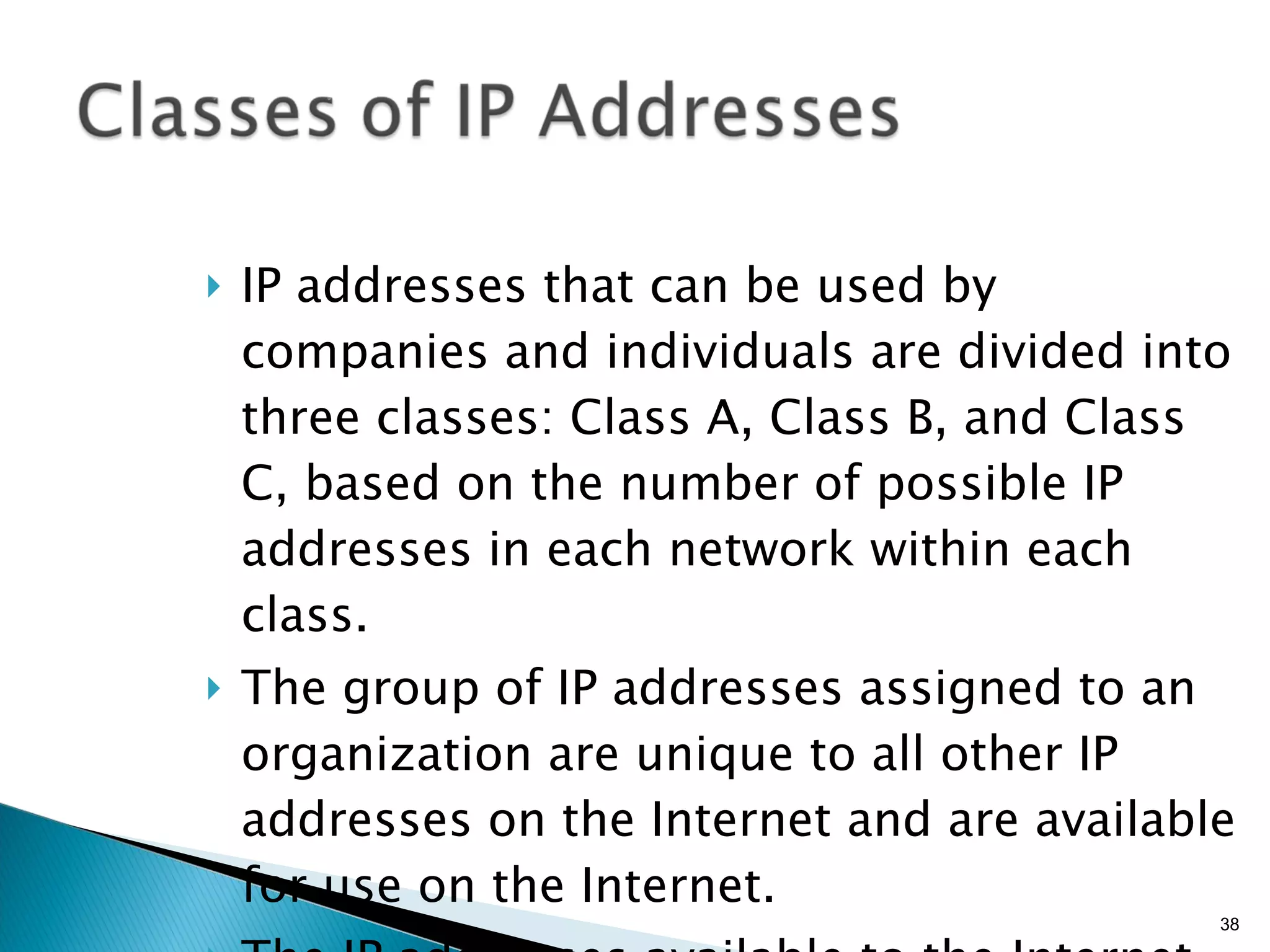 IP addresses that can be used by companies and individuals are divided into three classes: Class A, Class B, and Class C, based on the number of possible IP addresses in each network within each class. The group of IP addresses assigned to an organization are unique to all other IP addresses on the Internet and are available for use on the Internet. The IP addresses available to the Internet are called  public IP addresses . 