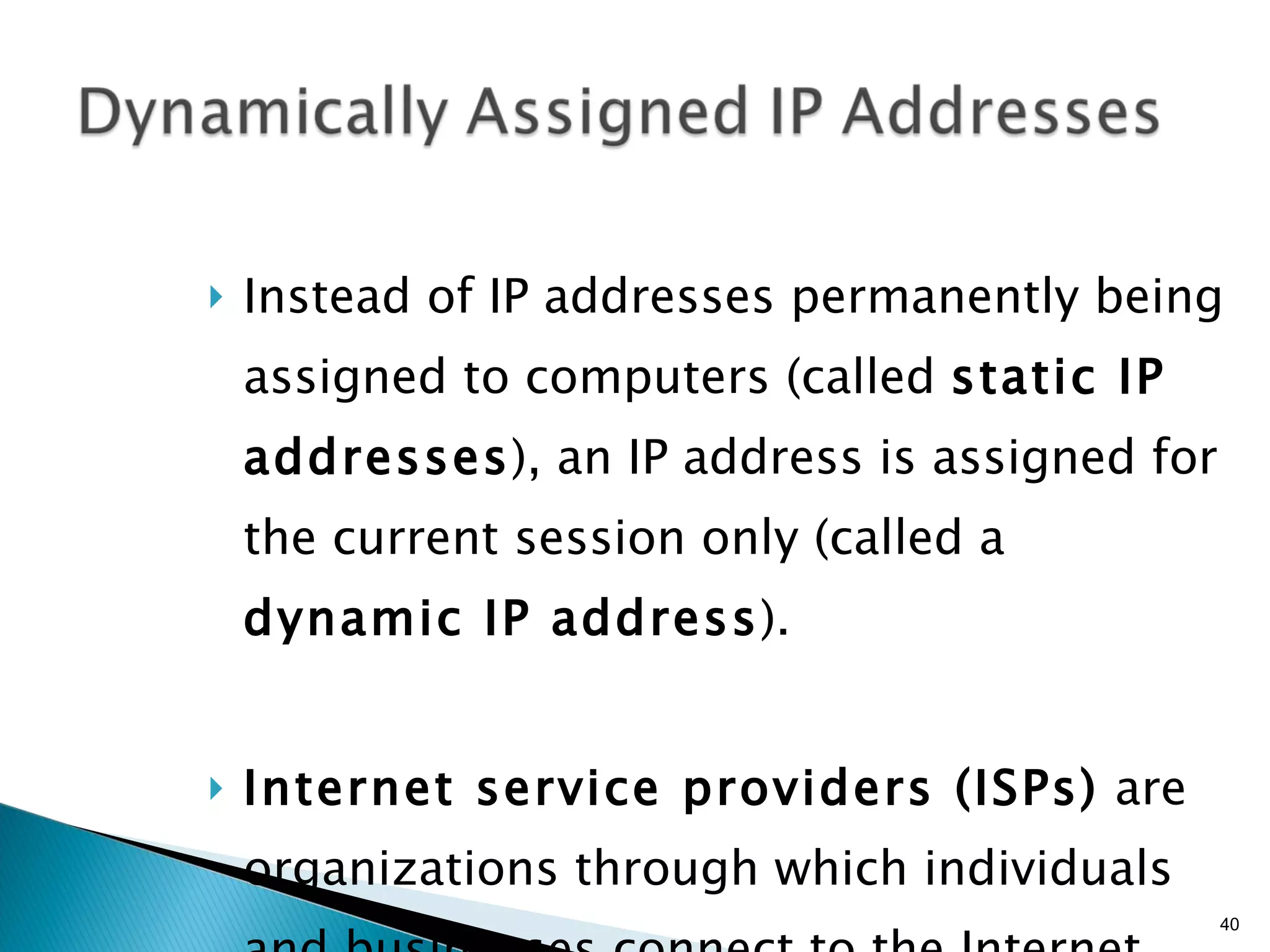 Instead of IP addresses permanently being assigned to computers (called  static IP addresses ), an IP address is assigned for the current session only (called a  dynamic IP address ). Internet service providers (ISPs)  are organizations through which individuals and businesses connect to the Internet. 