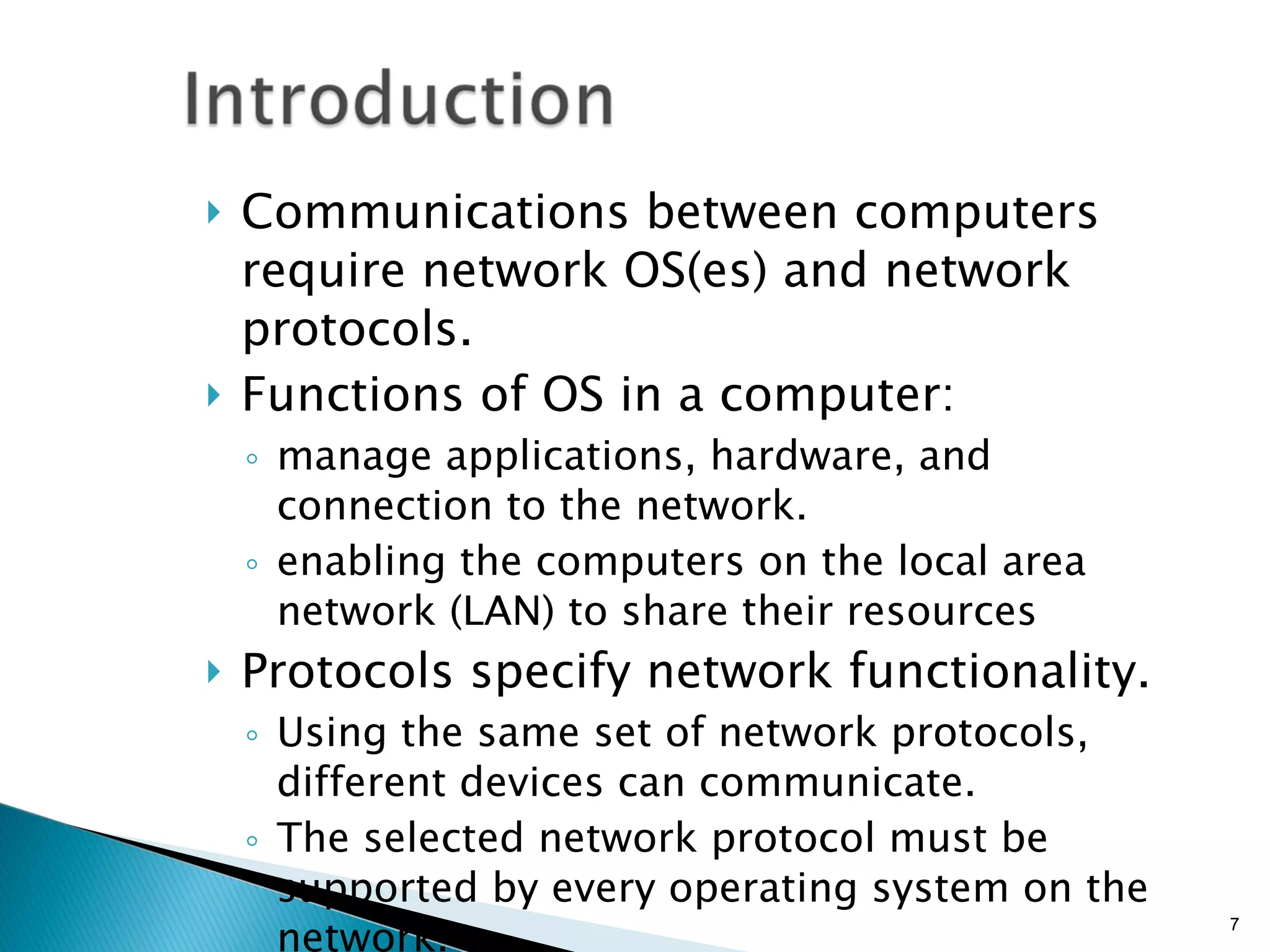 Communications between computers require network OS(es) and network protocols. Functions of OS in a computer:  manage applications, hardware, and connection to the network. enabling the computers on the local area network (LAN) to share their resources Protocols specify network functionality. Using the same set of network protocols, different devices can communicate. The selected network protocol must be supported by every operating system on the network. 