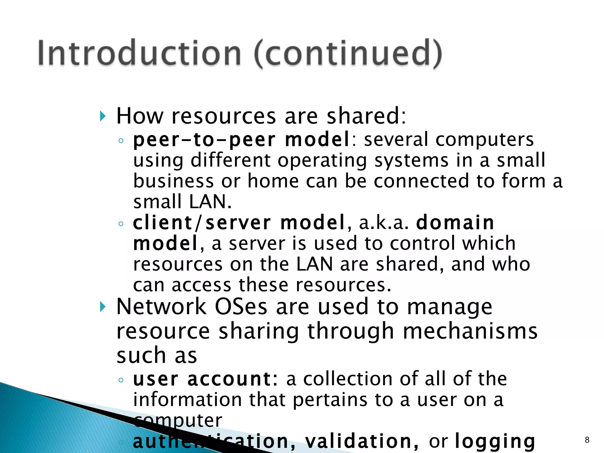 How resources are shared: peer-to-peer model : several computers using different operating systems in a small business or home can be connected to form a small LAN. client/server model , a.k.a.  domain model , a server is used to control which resources on the LAN are shared, and who can access these resources. Network OSes are used to manage resource sharing through mechanisms such as user account:  a collection of all of the information that pertains to a user on a computer authentication, validation,  or  logging on:  The process of entering a correct user ID and password to gain access to a computer 
