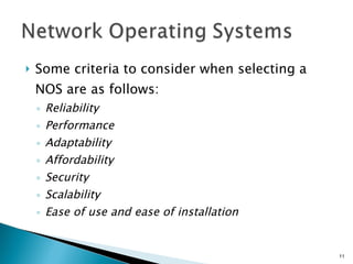 Some criteria to consider when selecting a NOS are as follows: Reliability Performance Adaptability Affordability Security Scalability Ease of use and ease of installation 