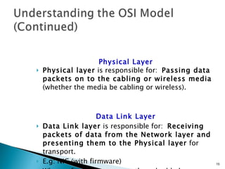 Physical Layer Physical layer  is responsible for:  Passing data packets on to the cabling or wireless media  (whether the media be cabling or wireless). Data Link Layer Data Link layer  is responsible for:  Receiving packets of data from the Network layer and presenting them to the Physical layer  for transport. E.g: NIC (with firmware) When software is permanently embedded on a hardware device, it is called  firmware . 