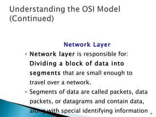 Network Layer Network layer  is responsible for:  Dividing a block of data into segments  that are small enough to travel over a network. Segments of data are called packets, data packets, or datagrams and contain data, along with special identifying information in headers and trailers at the beginning and end of the packet. 