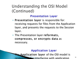 Presentation Layer Presentation layer  is responsible for:  receiving requests for files from the Application layer, and presents the requests to the Session layer. The Presentation layer  reformats, compresses, or encrypts data  as necessary. Application Layer The  Application layer  of the OSI model is responsible for interfacing with application software, such as Web browsers or Web servers. 