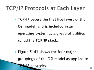 TCP/IP covers the first five layers of the OSI model, and is included in an operating system as a group of utilities called the TCP/IP stack. Figure 5-41 shows the four major groupings of the OSI model as applied to TCP/IP networks. 