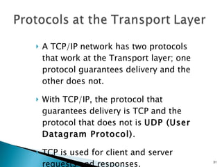 A TCP/IP network has two protocols that work at the Transport layer; one protocol guarantees delivery and the other does not. With TCP/IP, the protocol that guarantees delivery is TCP and the protocol that does not is  UDP (User Datagram Protocol) . TCP is used for client and server requests and responses. 