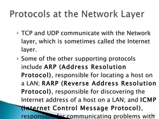 TCP and UDP communicate with the Network layer, which is sometimes called the Internet layer. Some of the other supporting protocols include  ARP (Address Resolution Protocol) , responsible for locating a host on a LAN;  RARP (Reverse Address Resolution Protocol) , responsible for discovering the Internet address of a host on a LAN; and  ICMP (Internet Control Message Protocol) , responsible for communicating problems with transmission to devices that need to know about these problems. 
