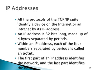 All the protocols of the TCP/IP suite identify a device on the Internet or an intranet by its IP address. An IP address is 32 bits long, made up of 4 bytes separated by periods. Within an IP address, each of the four numbers separated by periods is called an  octet . The first part of an IP address identifies the network, and the last part identifies the host. 