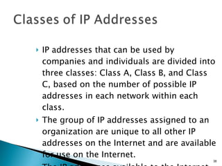 IP addresses that can be used by companies and individuals are divided into three classes: Class A, Class B, and Class C, based on the number of possible IP addresses in each network within each class. The group of IP addresses assigned to an organization are unique to all other IP addresses on the Internet and are available for use on the Internet. The IP addresses available to the Internet are called  public IP addresses . 