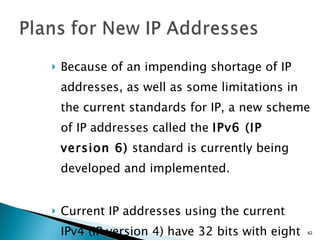 Because of an impending shortage of IP addresses, as well as some limitations in the current standards for IP, a new scheme of IP addresses called the  IPv6 (IP version 6)  standard is currently being developed and implemented.  Current IP addresses using the current IPv4 (IP version 4) have 32 bits with eight bits in each of four octets. 
