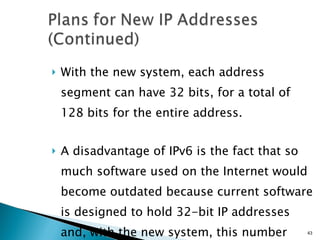 With the new system, each address segment can have 32 bits, for a total of 128 bits for the entire address. A disadvantage of IPv6 is the fact that so much software used on the Internet would become outdated because current software is designed to hold 32-bit IP addresses and, with the new system, this number would no longer be sufficient. 