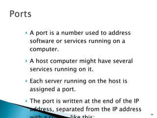 A port is a number used to address software or services running on a computer. A host computer might have several services running on it. Each server running on the host is assigned a port. The port is written at the end of the IP address, separated from the IP address with a colon—like this: 169.49.209.19:80 
