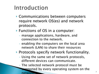 Communications between computers require network OS(es) and network protocols. Functions of OS in a computer:  manage applications, hardware, and connection to the network. enabling the computers on the local area network (LAN) to share their resources Protocols specify network functionality. Using the same set of network protocols, different devices can communicate. The selected network protocol must be supported by every operating system on the network. 