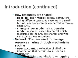 How resources are shared: peer-to-peer model : several computers using different operating systems in a small business or home can be connected to form a small LAN. client/server model , a.k.a.  domain model , a server is used to control which resources on the LAN are shared, and who can access these resources. Network OSes are used to manage resource sharing through mechanisms such as user account:  a collection of all of the information that pertains to a user on a computer authentication, validation,  or  logging on:  The process of entering a correct user ID and password to gain access to a computer 