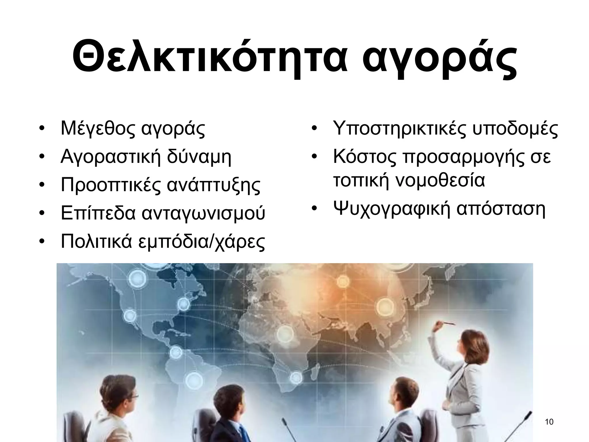 10
Θελκτικότητα αγοράς
• Μέγεθος αγοράς
• Αγοραστική δύναμη
• Προοπτικές ανάπτυξης
• Επίπεδα ανταγωνισμού
• Πολιτικά εμπόδια/χάρες
• Υποστηρικτικές υποδομές
• Κόστος προσαρμογής σε
τοπική νομοθεσία
• Ψυχογραφική απόσταση
 