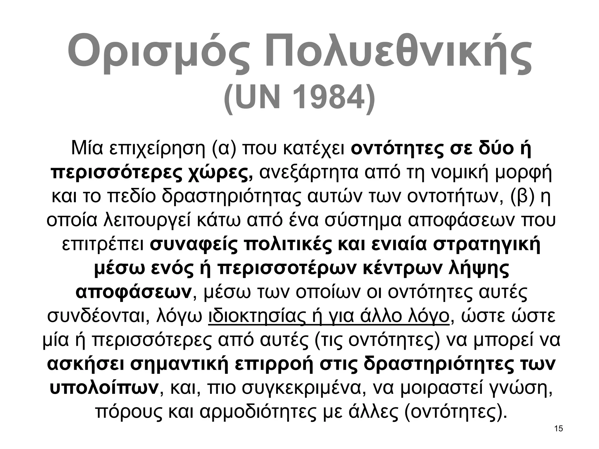 15
Ορισμός Πολυεθνικής
(UN 1984)
Μία επιχείρηση (α) που κατέχει οντότητες σε δύο ή
περισσότερες χώρες, ανεξάρτητα από τη νομική μορφή
και το πεδίο δραστηριότητας αυτών των οντοτήτων, (β) η
οποία λειτουργεί κάτω από ένα σύστημα αποφάσεων που
επιτρέπει συναφείς πολιτικές και ενιαία στρατηγική
μέσω ενός ή περισσοτέρων κέντρων λήψης
αποφάσεων, μέσω των οποίων οι οντότητες αυτές
συνδέονται, λόγω ιδιοκτησίας ή για άλλο λόγο, ώστε ώστε
μία ή περισσότερες από αυτές (τις οντότητες) να μπορεί να
ασκήσει σημαντική επιρροή στις δραστηριότητες των
υπολοίπων, και, πιο συγκεκριμένα, να μοιραστεί γνώση,
πόρους και αρμοδιότητες με άλλες (οντότητες).
 