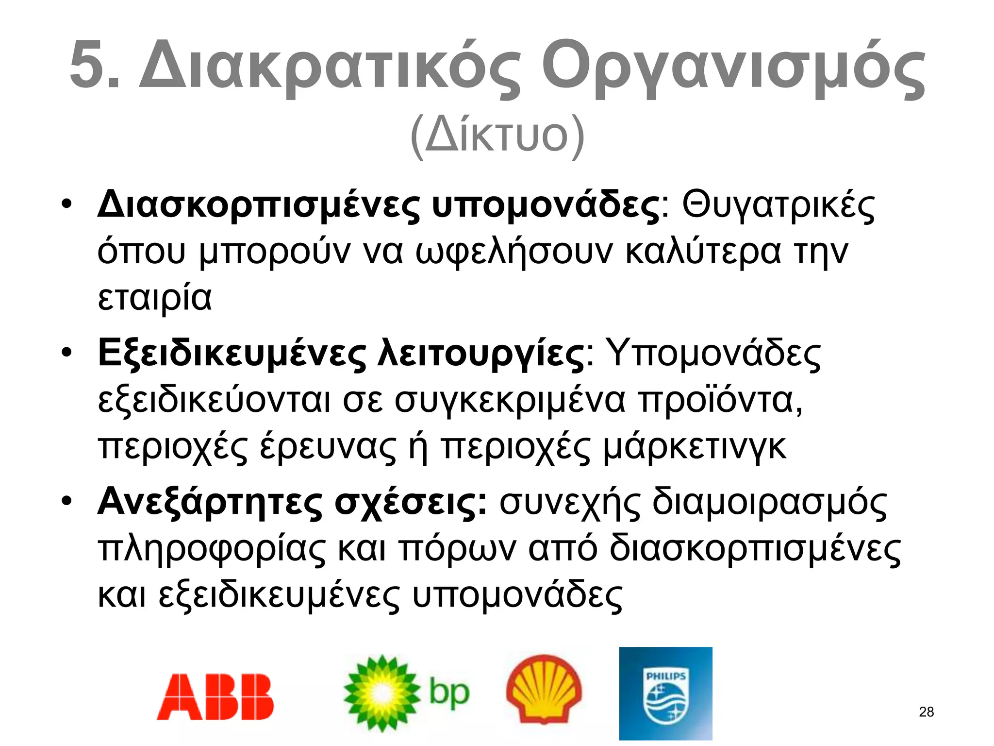 28
5. Διακρατικός Οργανισμός
(Δίκτυο)
• Διασκορπισμένες υπομονάδες: Θυγατρικές
όπου μπορούν να ωφελήσουν καλύτερα την
εταιρία
• Εξειδικευμένες λειτουργίες: Υπομονάδες
εξειδικεύονται σε συγκεκριμένα προϊόντα,
περιοχές έρευνας ή περιοχές μάρκετινγκ
• Ανεξάρτητες σχέσεις: συνεχής διαμοιρασμός
πληροφορίας και πόρων από διασκορπισμένες
και εξειδικευμένες υπομονάδες
 