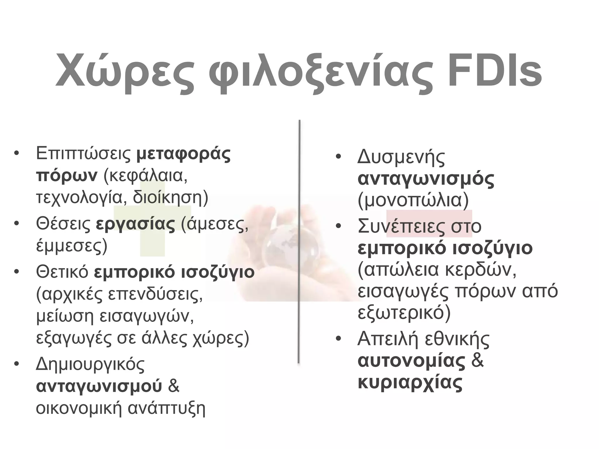 Χώρες φιλοξενίας FDIs
• Επιπτώσεις μεταφοράς
πόρων (κεφάλαια,
τεχνολογία, διοίκηση)
• Θέσεις εργασίας (άμεσες,
έμμεσες)
• Θετικό εμπορικό ισοζύγιο
(αρχικές επενδύσεις,
μείωση εισαγωγών,
εξαγωγές σε άλλες χώρες)
• Δημιουργικός
ανταγωνισμού &
οικονομική ανάπτυξη
• Δυσμενής
ανταγωνισμός
(μονοπώλια)
• Συνέπειες στο
εμπορικό ισοζύγιο
(απώλεια κερδών,
εισαγωγές πόρων από
εξωτερικό)
• Απειλή εθνικής
αυτονομίας &
κυριαρχίας
 