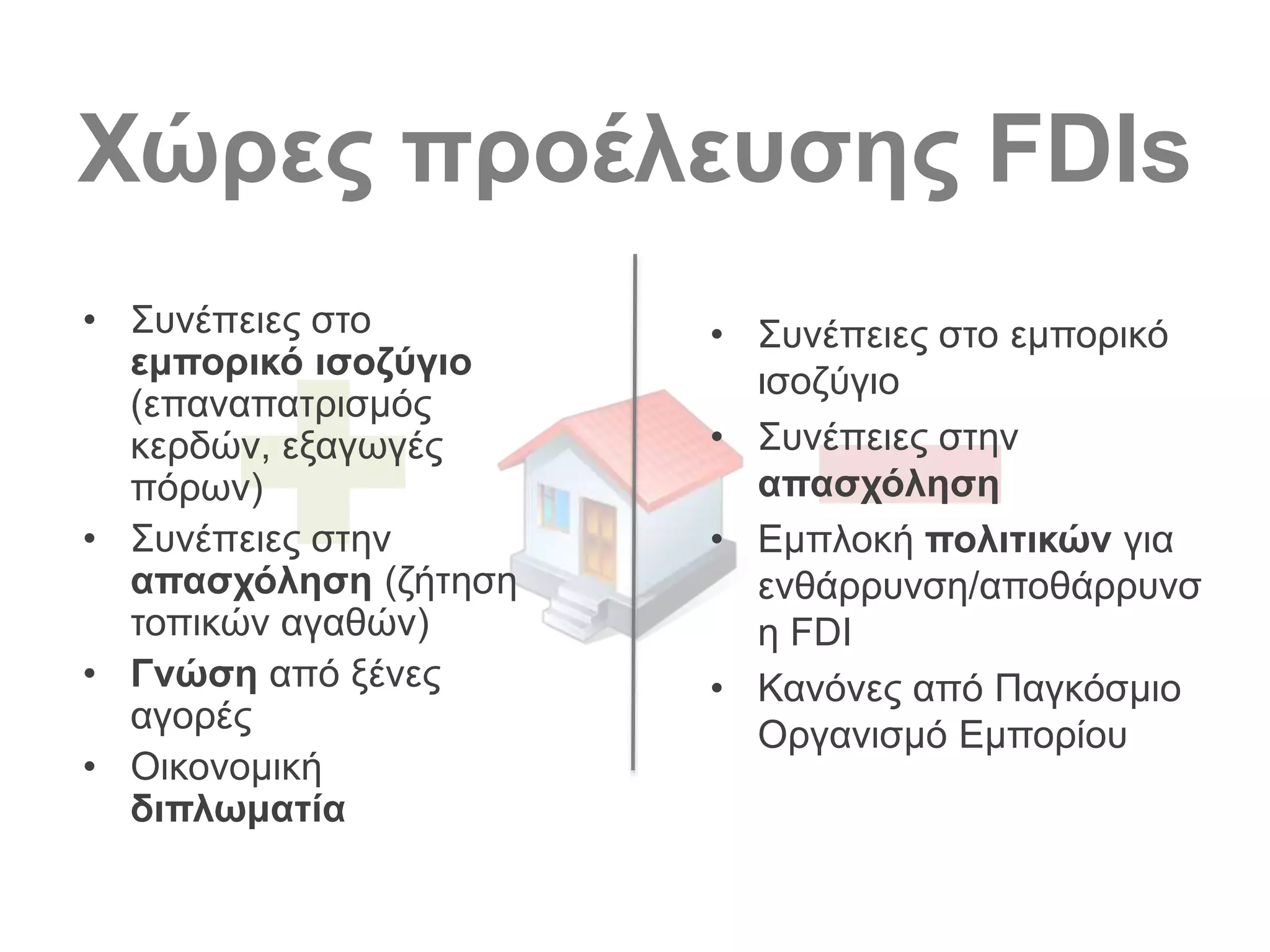 Χώρες προέλευσης FDIs
• Συνέπειες στο
εμπορικό ισοζύγιο
(επαναπατρισμός
κερδών, εξαγωγές
πόρων)
• Συνέπειες στην
απασχόληση (ζήτηση
τοπικών αγαθών)
• Γνώση από ξένες
αγορές
• Οικονομική
διπλωματία
• Συνέπειες στο εμπορικό
ισοζύγιο
• Συνέπειες στην
απασχόληση
• Εμπλοκή πολιτικών για
ενθάρρυνση/αποθάρρυνσ
η FDI
• Κανόνες από Παγκόσμιο
Οργανισμό Εμπορίου
 