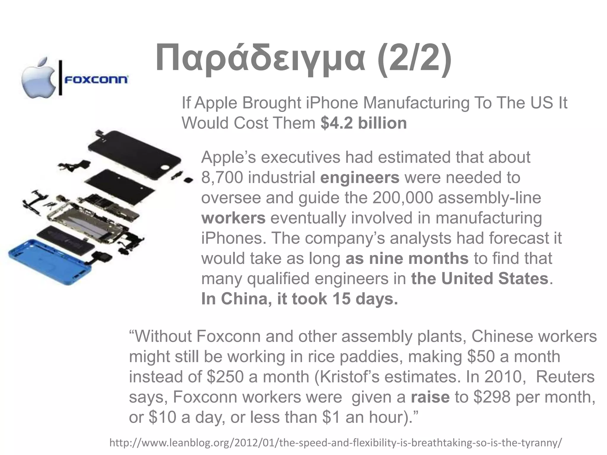 Παράδειγμα (2/2)
http://www.leanblog.org/2012/01/the-speed-and-flexibility-is-breathtaking-so-is-the-tyranny/
“Without Foxconn and other assembly plants, Chinese workers
might still be working in rice paddies, making $50 a month
instead of $250 a month (Kristof’s estimates. In 2010, Reuters
says, Foxconn workers were given a raise to $298 per month,
or $10 a day, or less than $1 an hour).”
If Apple Brought iPhone Manufacturing To The US It
Would Cost Them $4.2 billion
Apple’s executives had estimated that about
8,700 industrial engineers were needed to
oversee and guide the 200,000 assembly-line
workers eventually involved in manufacturing
iPhones. The company’s analysts had forecast it
would take as long as nine months to find that
many qualified engineers in the United States.
In China, it took 15 days.
 