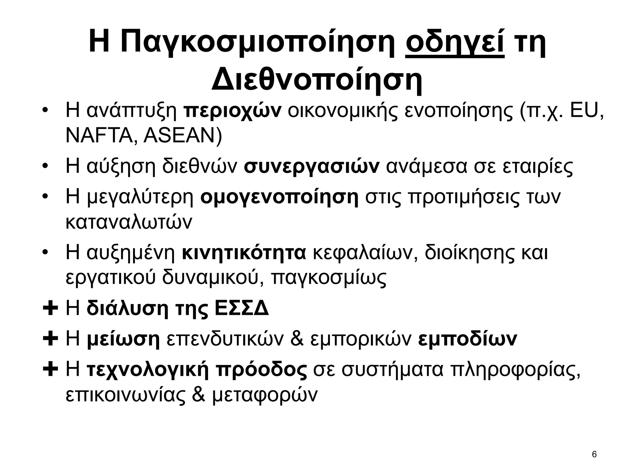 6
• Η ανάπτυξη περιοχών οικονομικής ενοποίησης (π.χ. EU,
NAFTA, ASEAN)
• Η αύξηση διεθνών συνεργασιών ανάμεσα σε εταιρίες
• Η μεγαλύτερη ομογενοποίηση στις προτιμήσεις των
καταναλωτών
• Η αυξημένη κινητικότητα κεφαλαίων, διοίκησης και
εργατικού δυναμικού, παγκοσμίως
✚ Η διάλυση της ΕΣΣΔ
✚ Η μείωση επενδυτικών & εμπορικών εμποδίων
✚ Η τεχνολογική πρόοδος σε συστήματα πληροφορίας,
επικοινωνίας & μεταφορών
Η Παγκοσμιοποίηση οδηγεί τη
Διεθνοποίηση
 