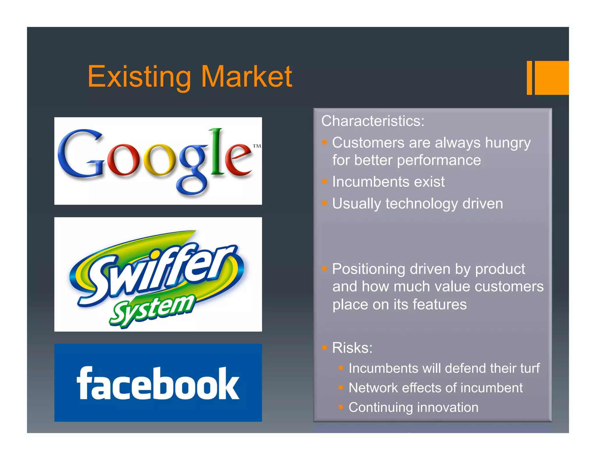 Existing Market
                  Characteristics:
                  §  Customers are always hungry
                      for better performance
                  §  Incumbents exist
                  §  Usually technology driven



                  §  Positioning driven by product
                      and how much value customers
                      place on its features

                  §  Risks:
                     §  Incumbents will defend their turf
                     §  Network effects of incumbent
                     §  Continuing innovation
 