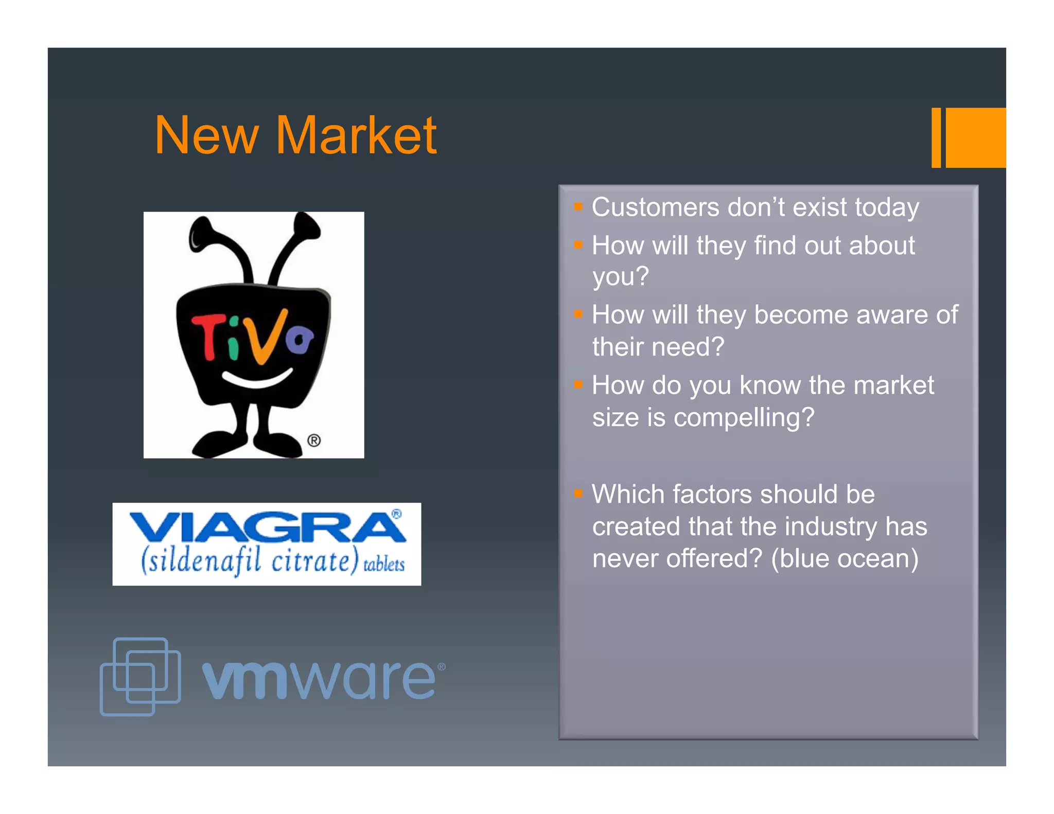 New Market
             §  Customers don’t exist today
             §  How will they find out about
                 you?
             §  How will they become aware of
                 their need?
             §  How do you know the market
                 size is compelling?

             §  Which factors should be
                 created that the industry has
                 never offered? (blue ocean)
 
