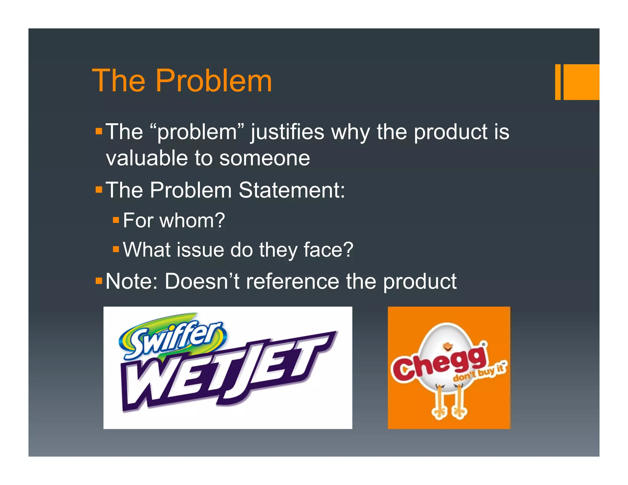 The Problem
§ The “problem” justifies why the product is
   valuable to someone
§ The Problem Statement:
 § For whom?
 § What issue do they face?
§ Note: Doesn’t reference the product
 