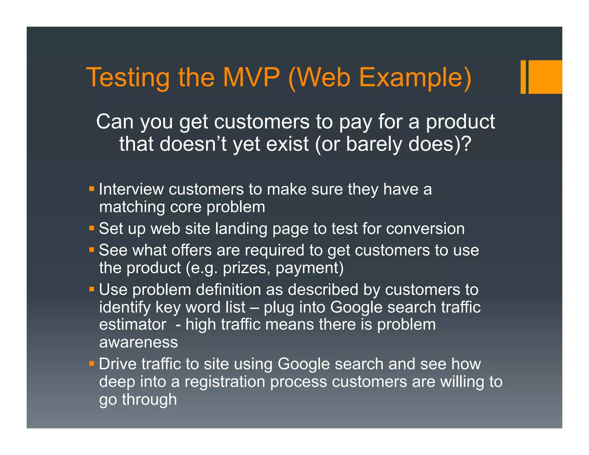 Testing the MVP (Web Example)
 Can you get customers to pay for a product
   that doesn’t yet exist (or barely does)?

§ Interview customers to make sure they have a
   matching core problem
§ Set up web site landing page to test for conversion
§ See what offers are required to get customers to use
   the product (e.g. prizes, payment)
§ Use problem definition as described by customers to
   identify key word list – plug into Google search traffic
   estimator - high traffic means there is problem
   awareness
§ Drive traffic to site using Google search and see how
   deep into a registration process customers are willing to
   go through
 