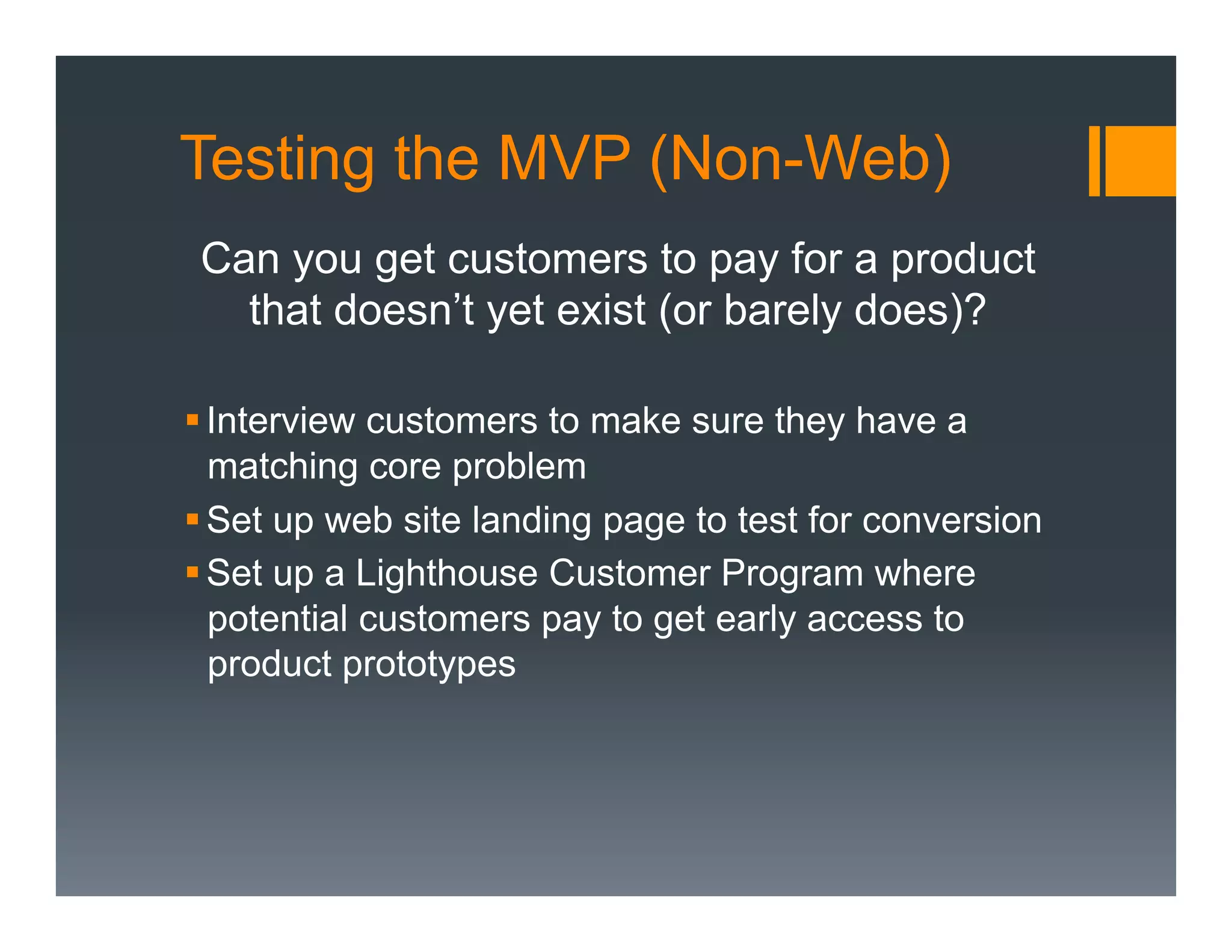 Testing the MVP (Non-Web)
 Can you get customers to pay for a product
   that doesn’t yet exist (or barely does)?

§ Interview customers to make sure they have a
   matching core problem
§ Set up web site landing page to test for conversion
§ Set up a Lighthouse Customer Program where
   potential customers pay to get early access to
   product prototypes
 