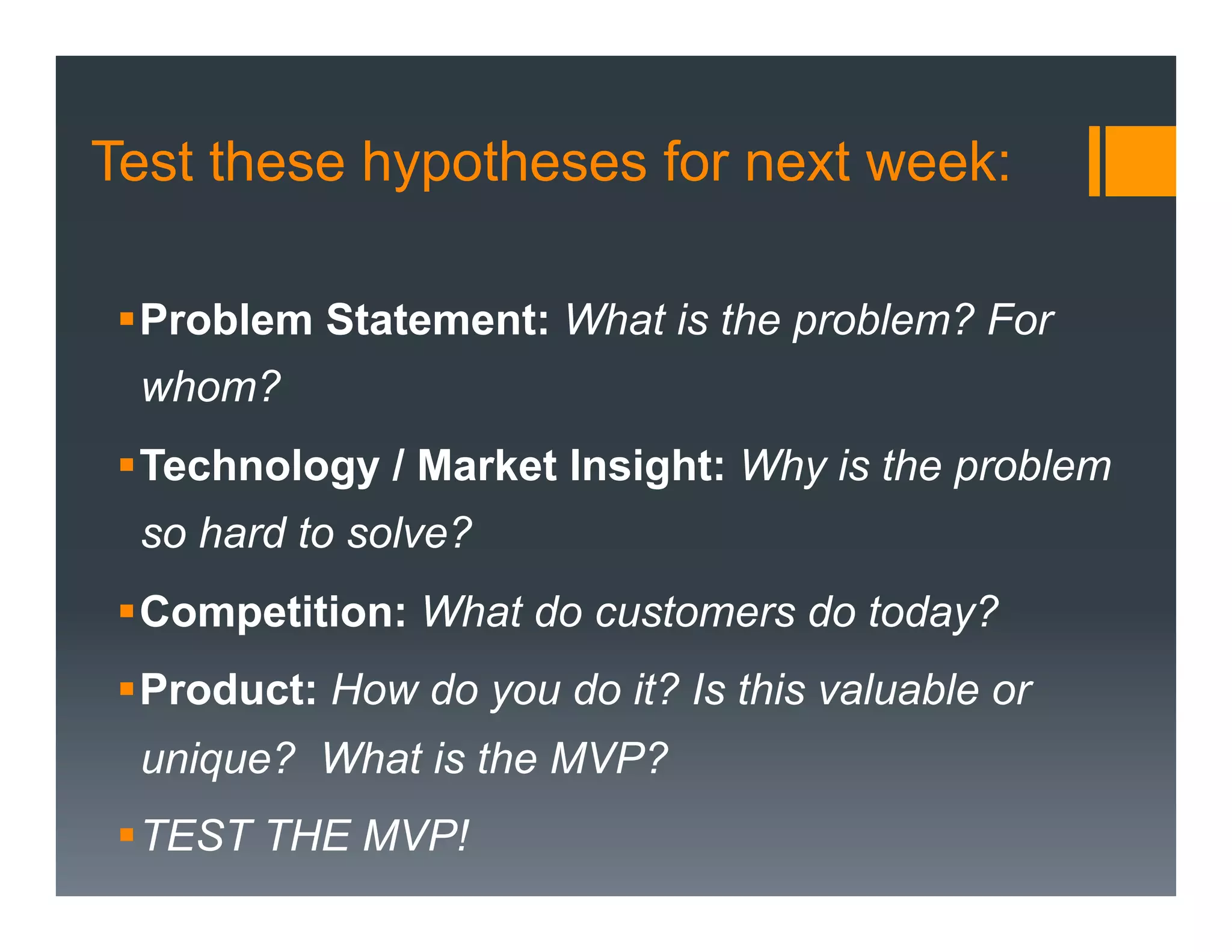 Test these hypotheses for next week:

 § Problem Statement: What is the problem? For
  whom?
 § Technology / Market Insight: Why is the problem
  so hard to solve?
 § Competition: What do customers do today?
 § Product: How do you do it? Is this valuable or
  unique? What is the MVP?
 § TEST THE MVP!
 