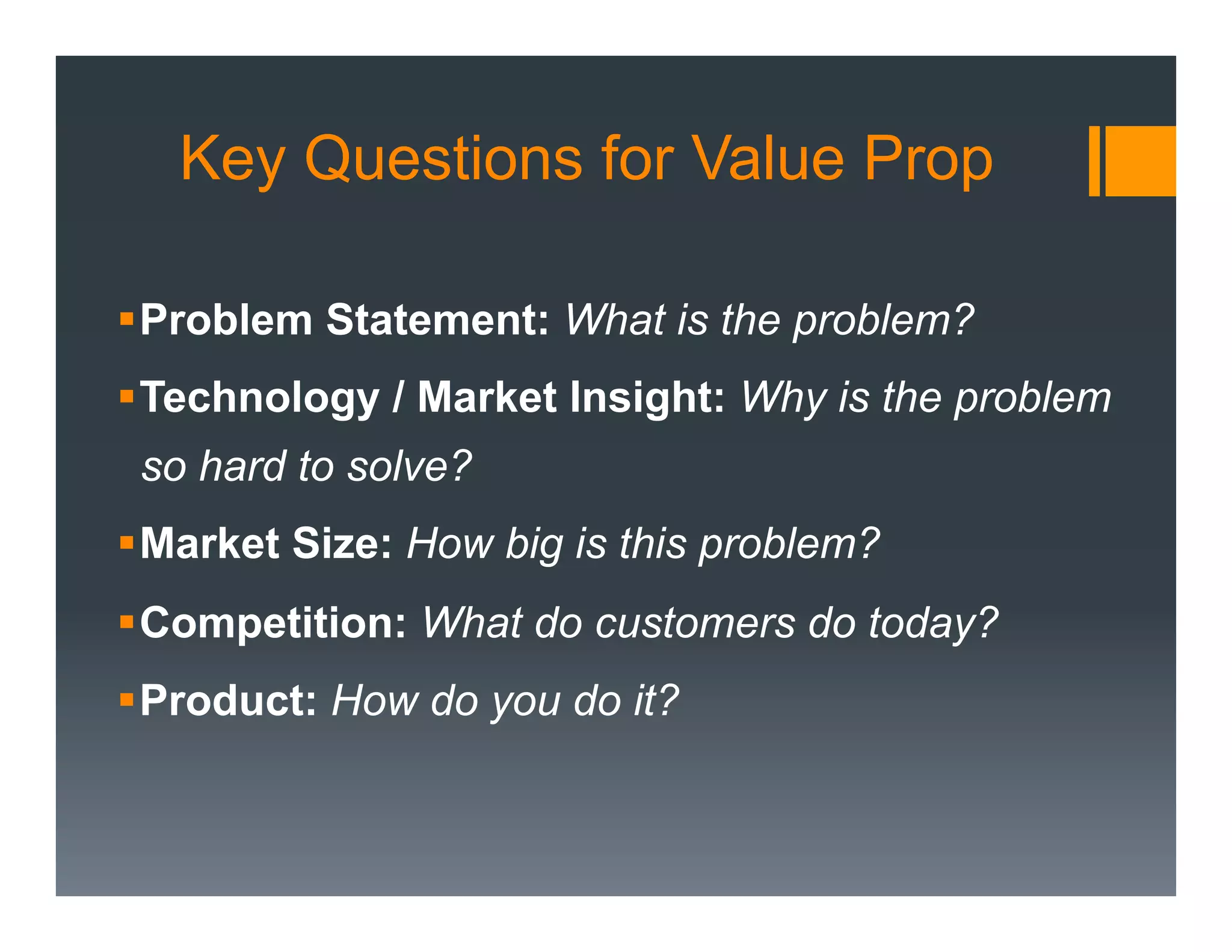 Key Questions for Value Prop

§ Problem Statement: What is the problem?
§ Technology / Market Insight: Why is the problem
 so hard to solve?
§ Market Size: How big is this problem?
§ Competition: What do customers do today?
§ Product: How do you do it?
 