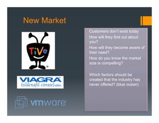 New Market
             §  Customers don’t exist today
             §  How will they find out about
                 you?
             §  How will they become aware of
                 their need?
             §  How do you know the market
                 size is compelling?

             §  Which factors should be
                 created that the industry has
                 never offered? (blue ocean)
 