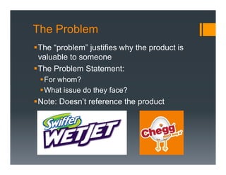 The Problem
§ The “problem” justifies why the product is
   valuable to someone
§ The Problem Statement:
 § For whom?
 § What issue do they face?
§ Note: Doesn’t reference the product
 