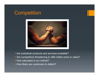 Competition




§  Are substitute products and services available?
§  Are competitors threatening to offer better price or value?
§  How saturated is our market?
§  How likely are customers to defect?
 