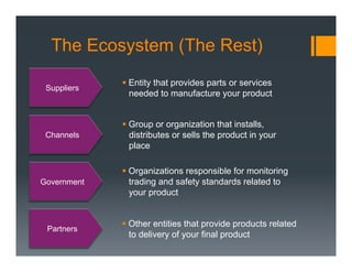 The Ecosystem (The Rest)
             §  Entity that provides parts or services
 Suppliers
                 needed to manufacture your product


             §  Group or organization that installs,
 Channels        distributes or sells the product in your
                 place

             §  Organizations responsible for monitoring
Government       trading and safety standards related to
                 your product


             §  Other entities that provide products related
 Partners
                 to delivery of your final product
 