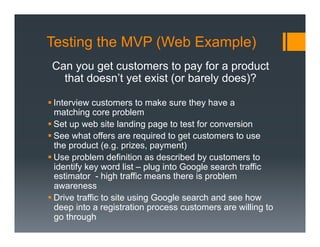 Testing the MVP (Web Example)
 Can you get customers to pay for a product
   that doesn’t yet exist (or barely does)?

§ Interview customers to make sure they have a
   matching core problem
§ Set up web site landing page to test for conversion
§ See what offers are required to get customers to use
   the product (e.g. prizes, payment)
§ Use problem definition as described by customers to
   identify key word list – plug into Google search traffic
   estimator - high traffic means there is problem
   awareness
§ Drive traffic to site using Google search and see how
   deep into a registration process customers are willing to
   go through
 
