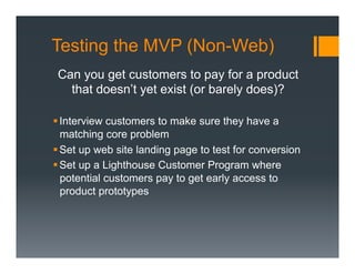 Testing the MVP (Non-Web)
 Can you get customers to pay for a product
   that doesn’t yet exist (or barely does)?

§ Interview customers to make sure they have a
   matching core problem
§ Set up web site landing page to test for conversion
§ Set up a Lighthouse Customer Program where
   potential customers pay to get early access to
   product prototypes
 